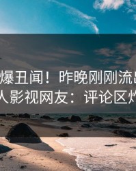 明星又爆丑闻！昨晚刚刚流出花絮，人人影视网友：评论区炸裂