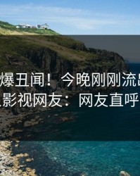 明星又爆丑闻！今晚刚刚流出丑闻，人人影视网友：网友直呼过瘾