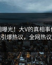 今日真相曝光！大V的真相事件在人人影视引爆热议，全网热议不断