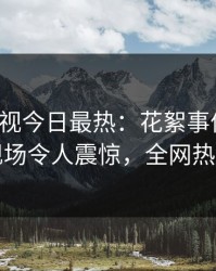 人人影视今日最热：花絮事件曝光，明星现场令人震惊，全网热议不断