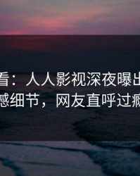 限时查看：人人影视深夜曝出真相震撼细节，网友直呼过瘾