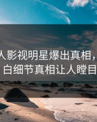 今晨人人影视明星爆出真相，真相大白细节真相让人瞠目