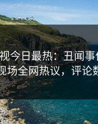 人人影视今日最热：丑闻事件曝光，明星现场全网热议，评论数破万