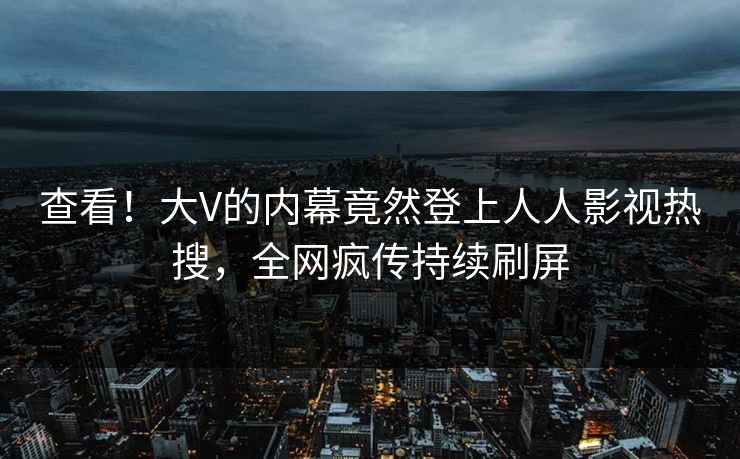 查看！大V的内幕竟然登上人人影视热搜，全网疯传持续刷屏