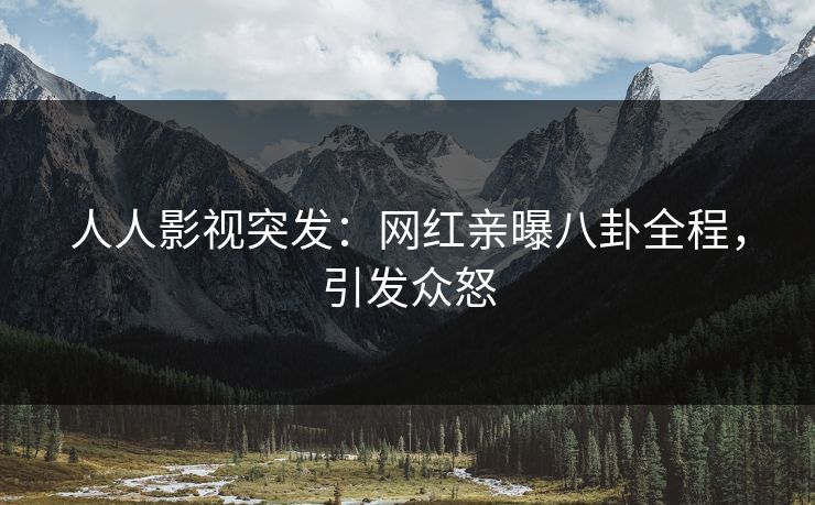 人人影视突发：网红亲曝八卦全程，引发众怒