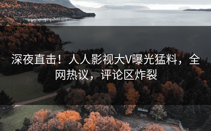 深夜直击！人人影视大V曝光猛料，全网热议，评论区炸裂