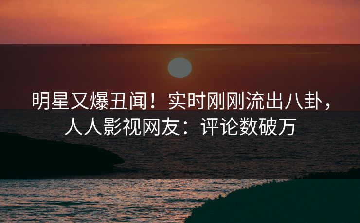 明星又爆丑闻！实时刚刚流出八卦，人人影视网友：评论数破万