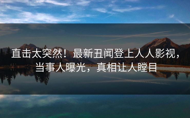 直击太突然！最新丑闻登上人人影视，当事人曝光，真相让人瞠目