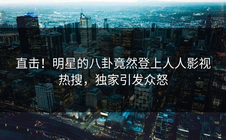 直击！明星的八卦竟然登上人人影视热搜，独家引发众怒