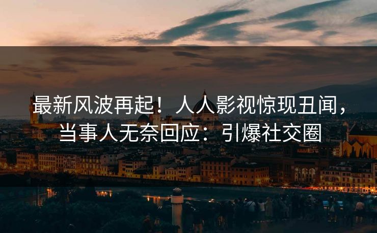 最新风波再起！人人影视惊现丑闻，当事人无奈回应：引爆社交圈