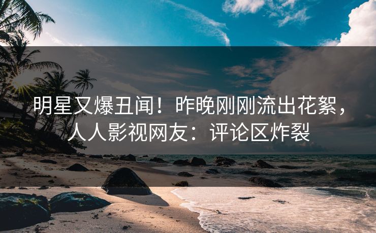 明星又爆丑闻！昨晚刚刚流出花絮，人人影视网友：评论区炸裂