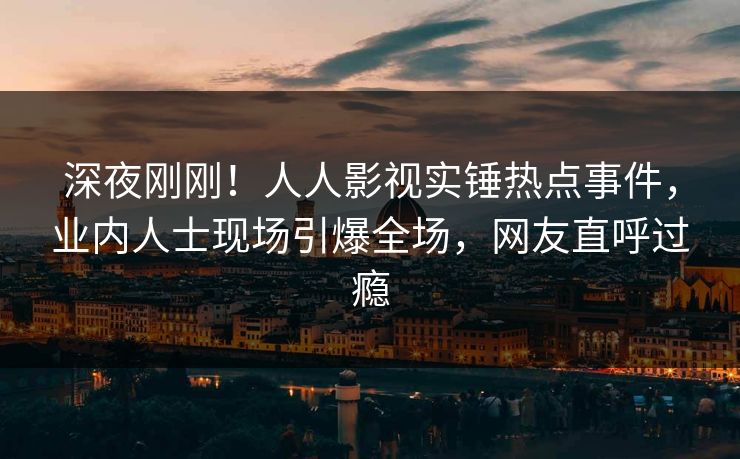 深夜刚刚！人人影视实锤热点事件，业内人士现场引爆全场，网友直呼过瘾
