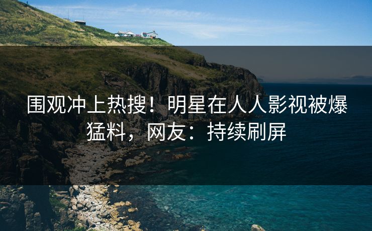 围观冲上热搜！明星在人人影视被爆猛料，网友：持续刷屏