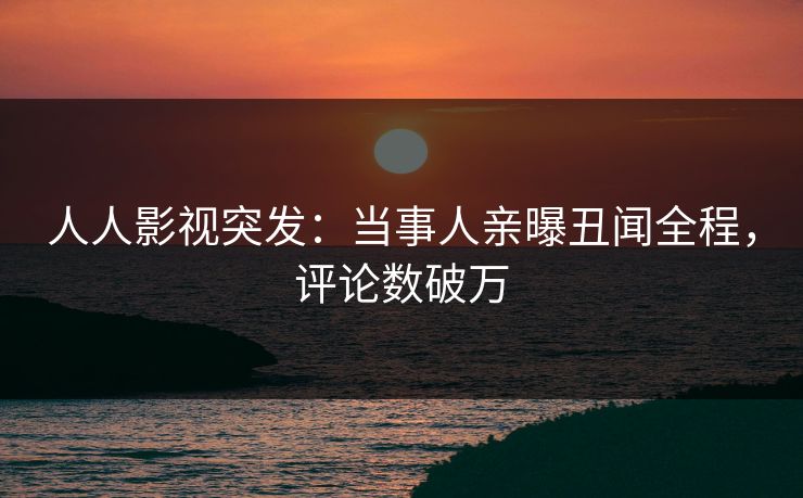 人人影视突发：当事人亲曝丑闻全程，评论数破万