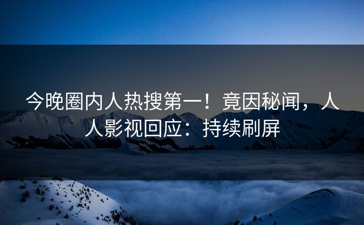 今晚圈内人热搜第一！竟因秘闻，人人影视回应：持续刷屏
