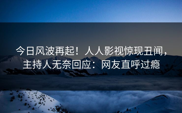 今日风波再起！人人影视惊现丑闻，主持人无奈回应：网友直呼过瘾