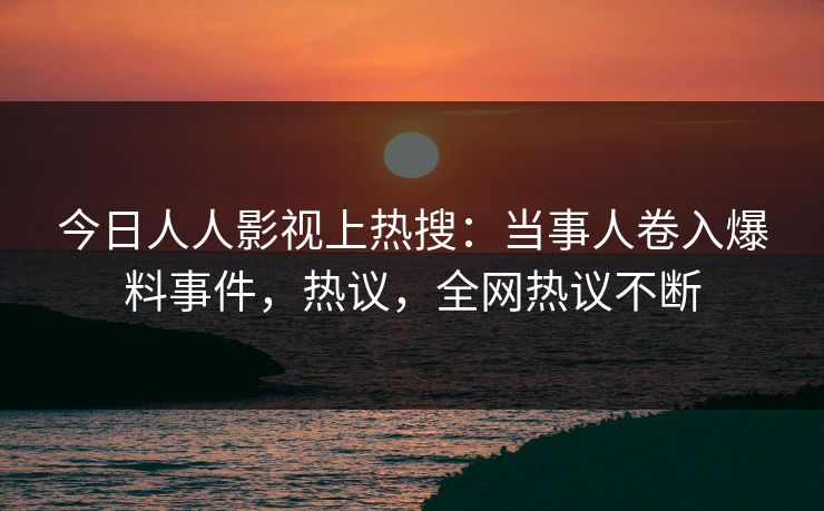 今日人人影视上热搜：当事人卷入爆料事件，热议，全网热议不断