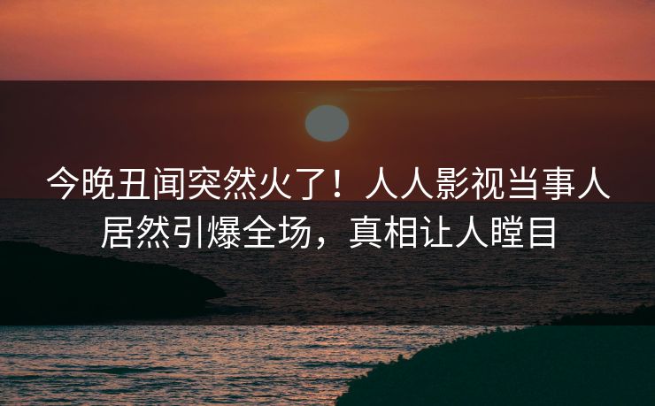 今晚丑闻突然火了!人人影视当事人居然引爆全场,真相让人瞠目 今晚丑闻突然火了!人人影视当事人居然引爆全场,真相让人瞠目