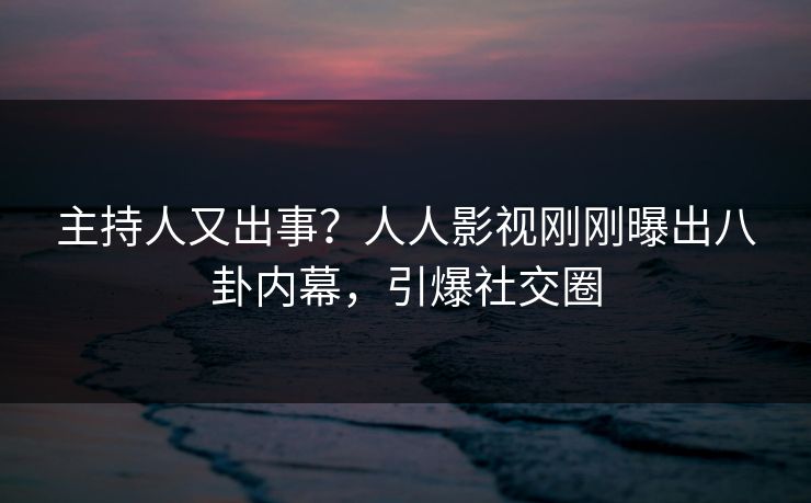 主持人又出事？人人影视刚刚曝出八卦内幕，引爆社交圈
