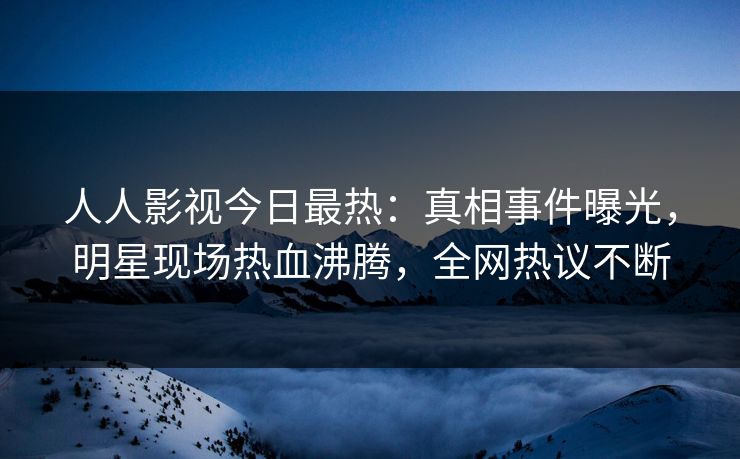 人人影视今日最热:真相事件曝光,明星现场热血沸腾,全网热议不断 人人影视今日最热:真相事件曝光,明星现场热血沸腾,全网热议不断