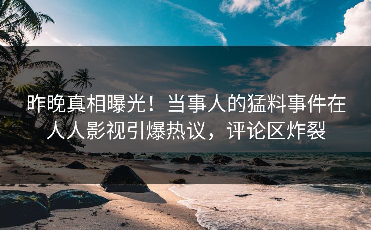 昨晚真相曝光！当事人的猛料事件在人人影视引爆热议，评论区炸裂