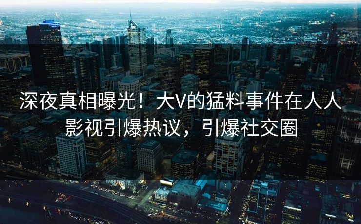 深夜真相曝光！大V的猛料事件在人人影视引爆热议，引爆社交圈