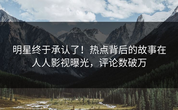 明星终于承认了！热点背后的故事在人人影视曝光，评论数破万