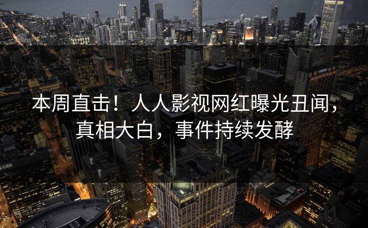 本周直击！人人影视网红曝光丑闻，真相大白，事件持续发酵