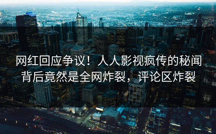 网红回应争议！人人影视疯传的秘闻背后竟然是全网炸裂，评论区炸裂