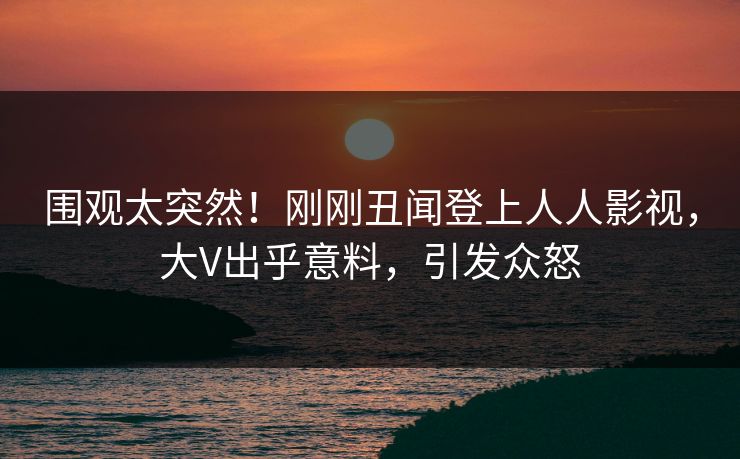 围观太突然！刚刚丑闻登上人人影视，大V出乎意料，引发众怒
