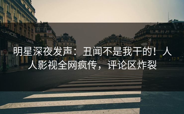 明星深夜发声：丑闻不是我干的！人人影视全网疯传，评论区炸裂