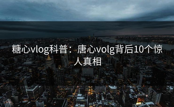 糖心vlog科普：唐心volg背后10个惊人真相