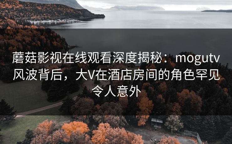 蘑菇影视在线观看深度揭秘：mogutv风波背后，大V在酒店房间的角色罕见令人意外