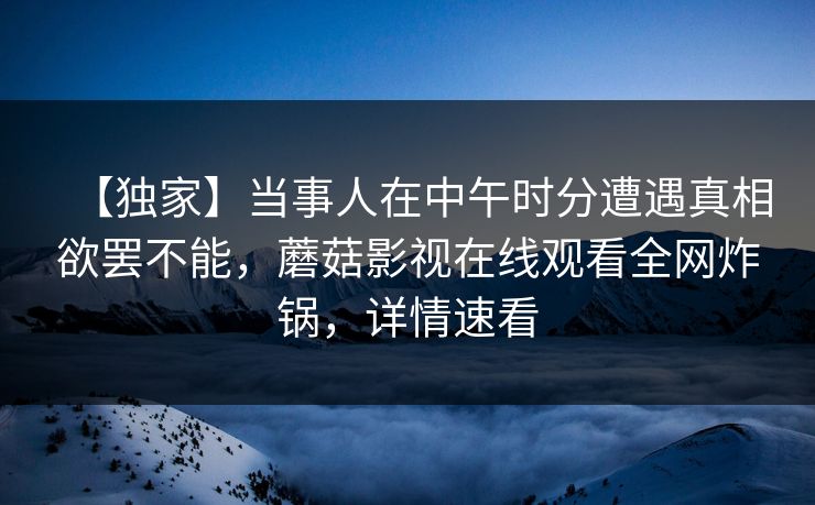 【独家】当事人在中午时分遭遇真相欲罢不能，蘑菇影视在线观看全网炸锅，详情速看