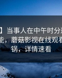 【独家】当事人在中午时分遭遇真相欲罢不能，蘑菇影视在线观看全网炸锅，详情速看