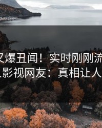神秘人又爆丑闻！实时刚刚流出猛料，人人影视网友：真相让人瞠目