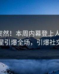 发现太突然！本周内幕登上人人影视，明星引爆全场，引爆社交圈