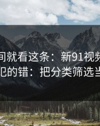 想省时间就看这条：新91视频的新手最容易犯的错：把分类筛选当成小事