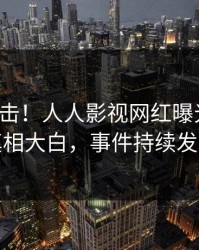 本周直击！人人影视网红曝光丑闻，真相大白，事件持续发酵
