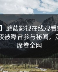 【爆料】蘑菇影视在线观看突发：明星在深夜被曝曾参与秘闻，沉沦其中席卷全网
