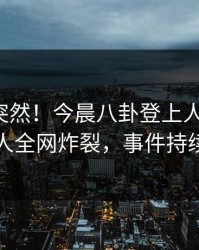 深扒太突然！今晨八卦登上人人影视，圈内人全网炸裂，事件持续发酵