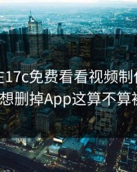 本月我在17c免费看看视频制作，结果拧巴到想删掉App这算不算被坑了？