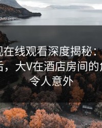 蘑菇影视在线观看深度揭秘：mogutv风波背后，大V在酒店房间的角色罕见令人意外