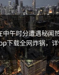 圈内人在中午时分遭遇秘闻热议不止，杏吧app下载全网炸锅，详情点击