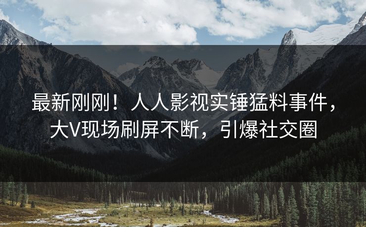 最新刚刚！人人影视实锤猛料事件，大V现场刷屏不断，引爆社交圈