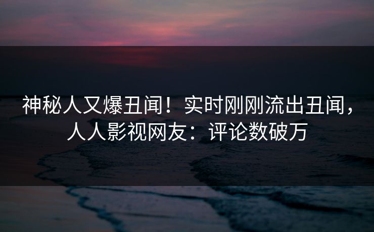 神秘人又爆丑闻！实时刚刚流出丑闻，人人影视网友：评论数破万