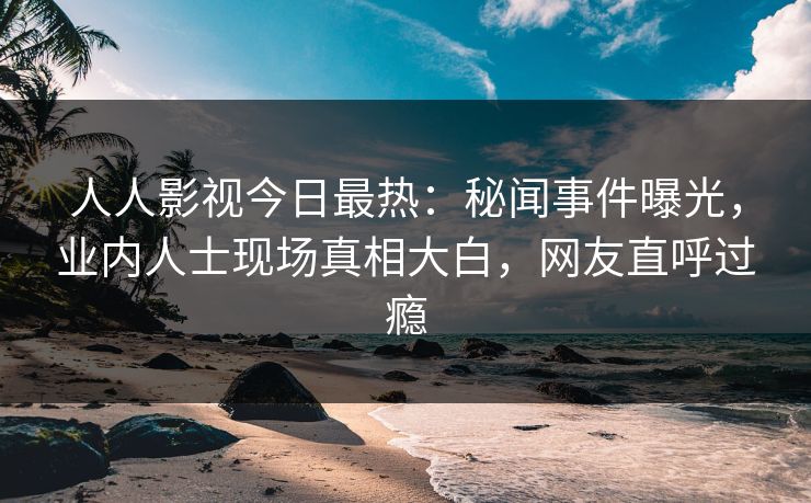 人人影视今日最热：秘闻事件曝光，业内人士现场真相大白，网友直呼过瘾