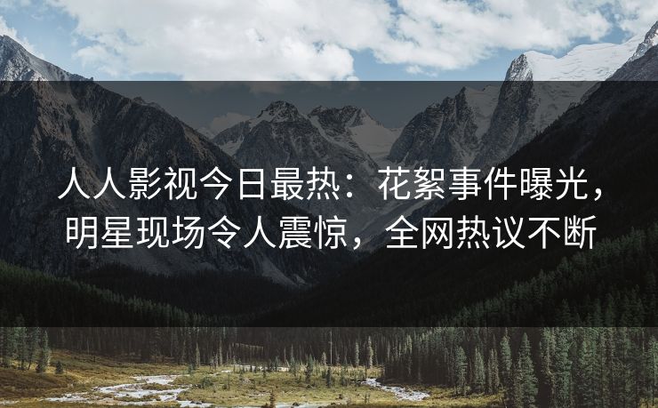 人人影视今日最热：花絮事件曝光，明星现场令人震惊，全网热议不断