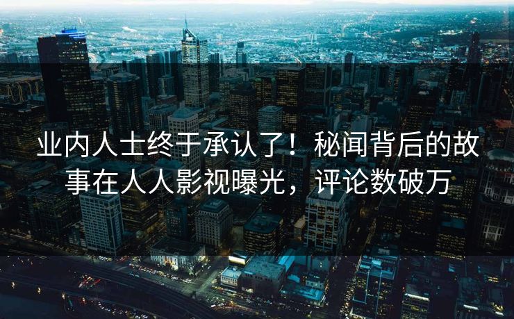 业内人士终于承认了！秘闻背后的故事在人人影视曝光，评论数破万