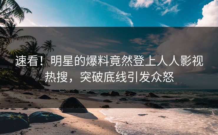 速看！明星的爆料竟然登上人人影视热搜，突破底线引发众怒